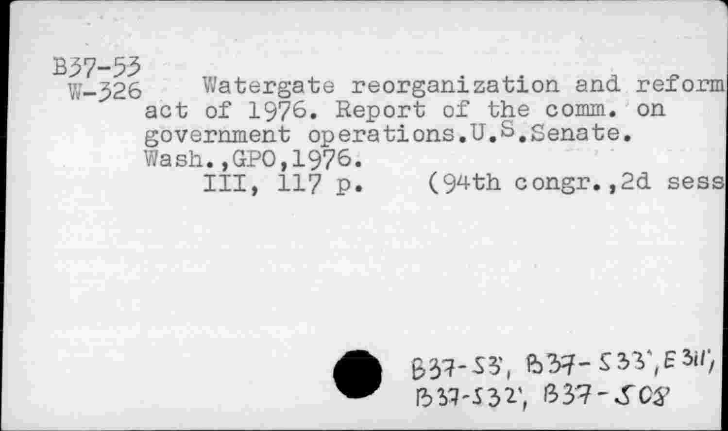 ﻿B37-55
W-326 Watergate reorganization and. reform act of 1976. Report of the comm, on government operations.U.S,Senate.
Wash.,GPO,1976.
Ill, 117 p.	(94 th congr.,2d sess
I5M-J32', bVl-SCS